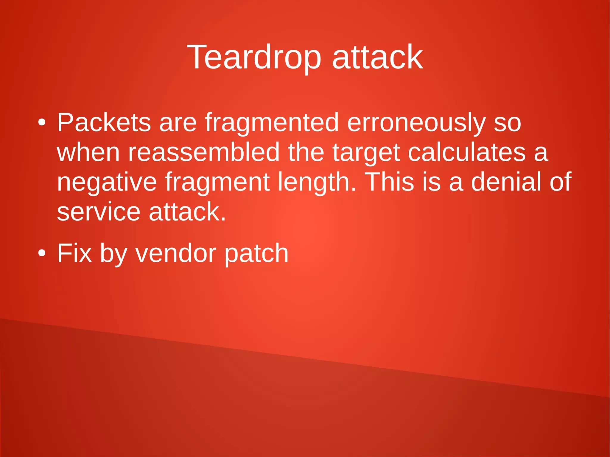 Teardrop attack
● Packets are fragmented erroneously so
when reassembled the target calculates a
negative fragment length. This is a denial of
service attack.
● Fix by vendor patch
 