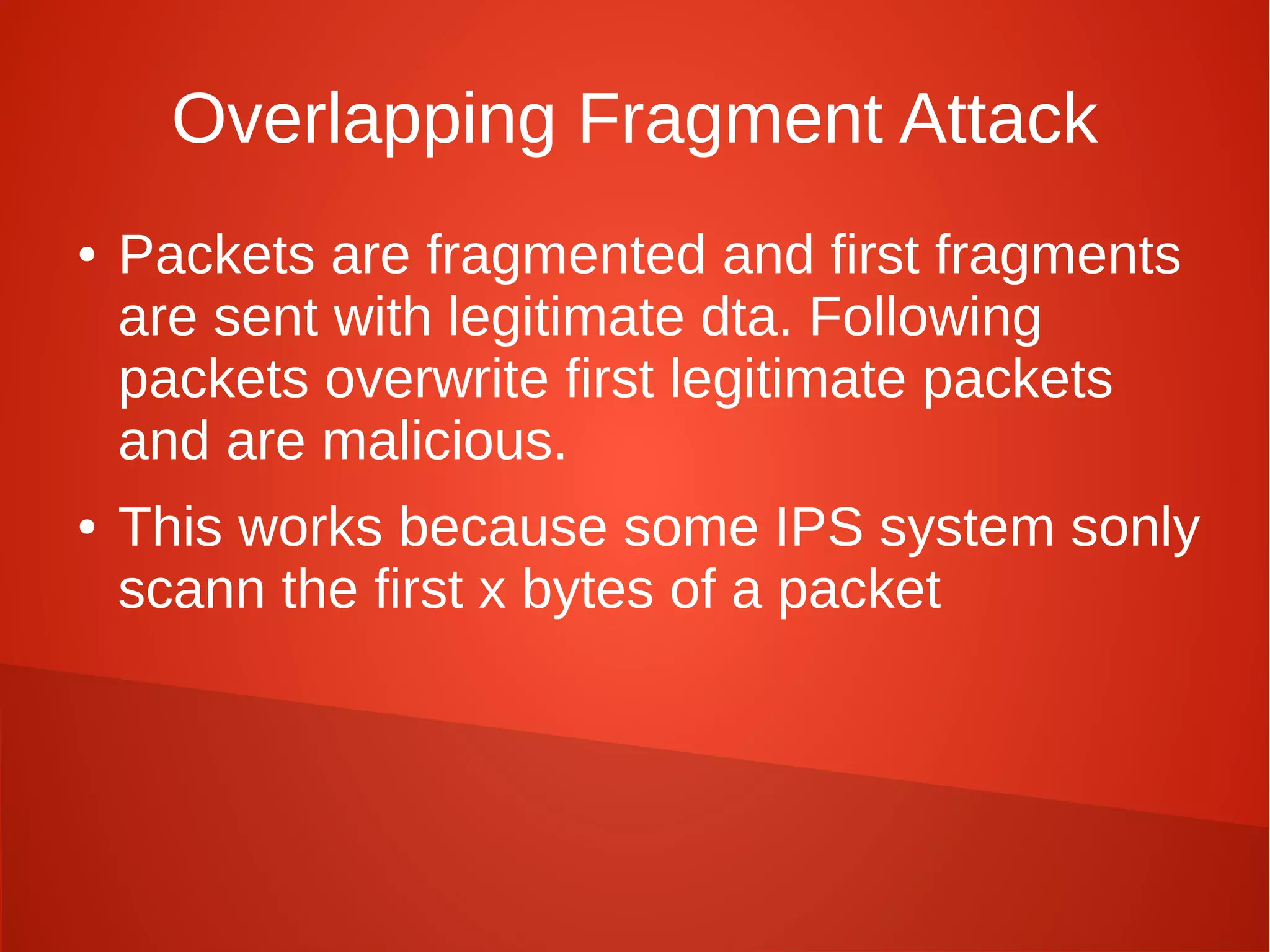 Overlapping Fragment Attack
● Packets are fragmented and first fragments
are sent with legitimate dta. Following
packets overwrite first legitimate packets
and are malicious.
● This works because some IPS system sonly
scann the first x bytes of a packet
 
