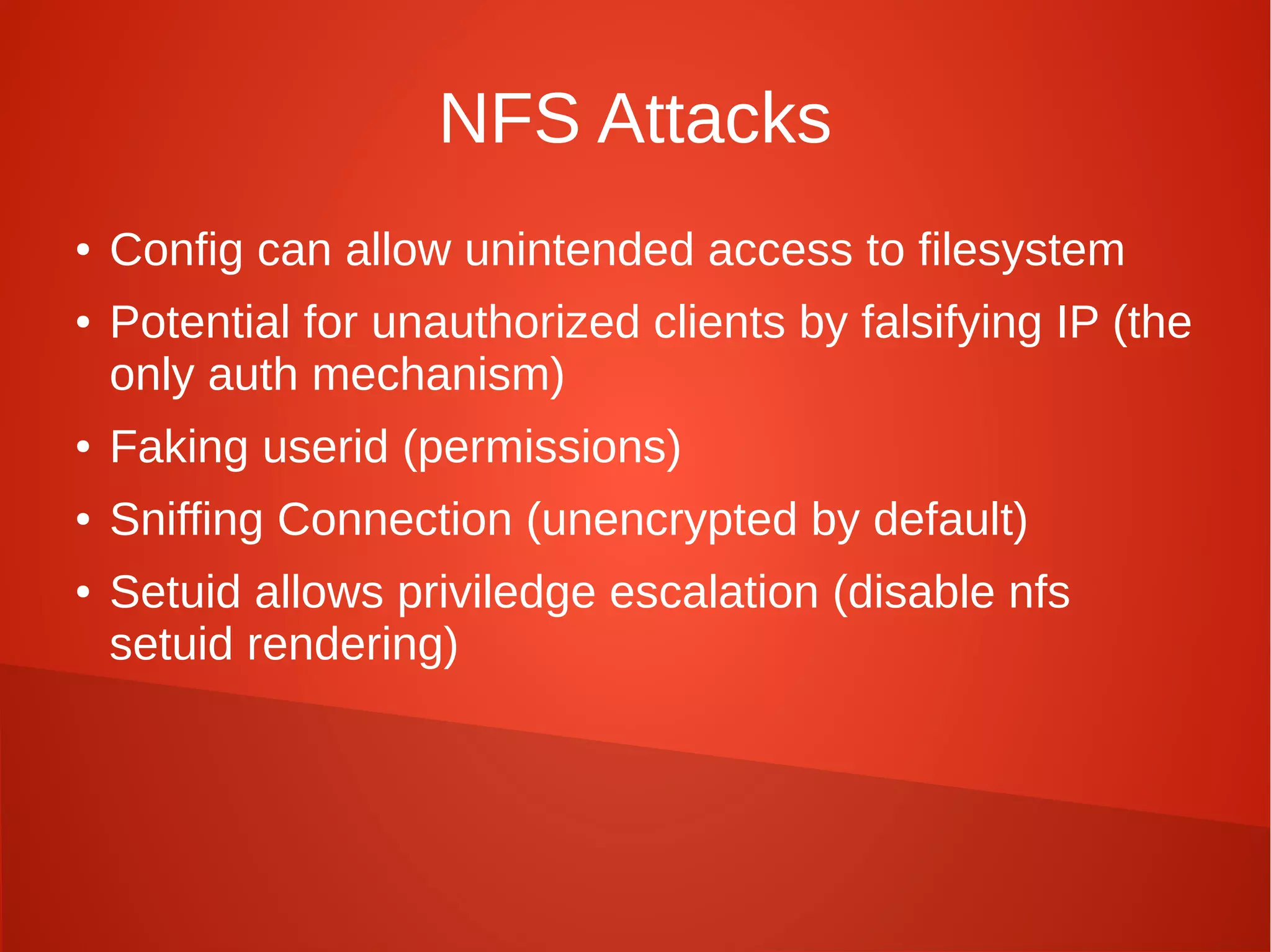 NFS Attacks
● Config can allow unintended access to filesystem
● Potential for unauthorized clients by falsifying IP (the
only auth mechanism)
● Faking userid (permissions)
● Sniffing Connection (unencrypted by default)
● Setuid allows priviledge escalation (disable nfs
setuid rendering)
 