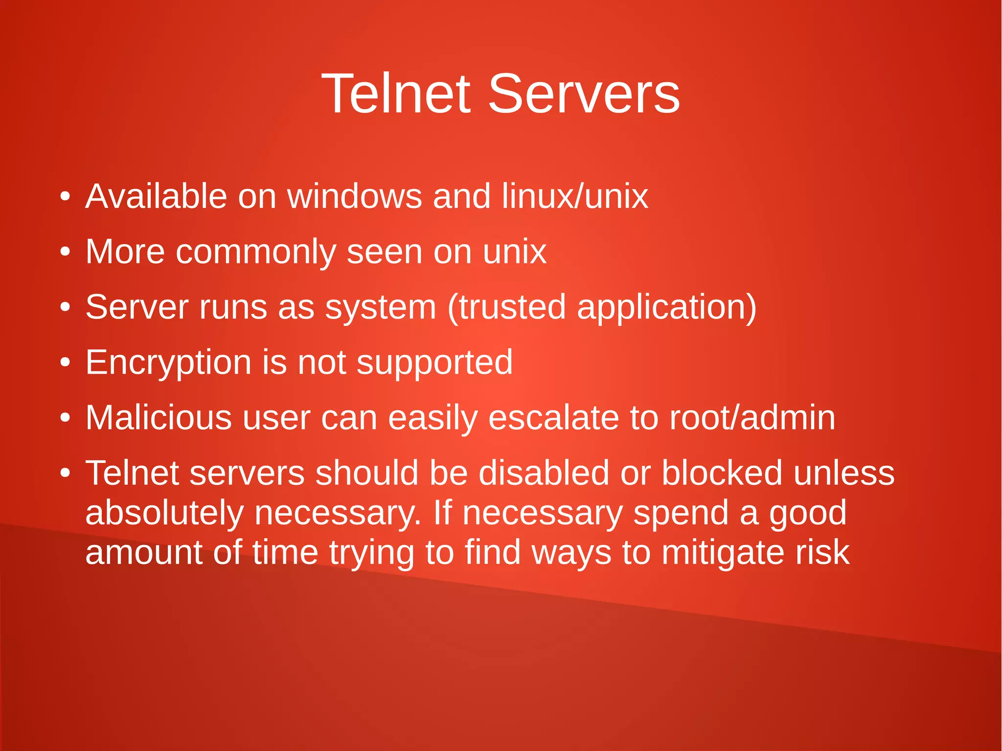 Telnet Servers
● Available on windows and linux/unix
● More commonly seen on unix
● Server runs as system (trusted application)
● Encryption is not supported
● Malicious user can easily escalate to root/admin
● Telnet servers should be disabled or blocked unless
absolutely necessary. If necessary spend a good
amount of time trying to find ways to mitigate risk
 