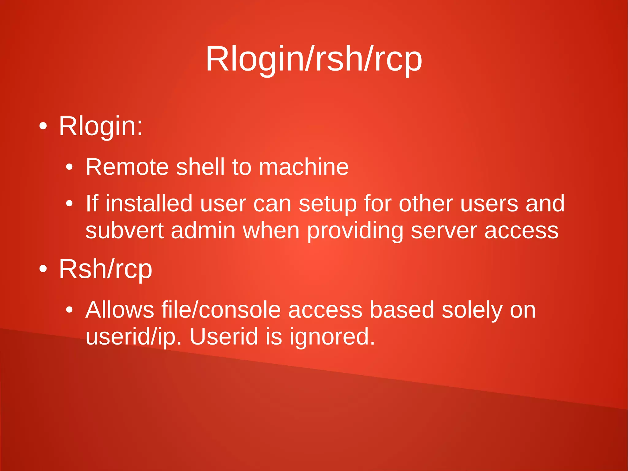 Rlogin/rsh/rcp
● Rlogin:
● Remote shell to machine
● If installed user can setup for other users and
subvert admin when providing server access
● Rsh/rcp
● Allows file/console access based solely on
userid/ip. Userid is ignored.
 