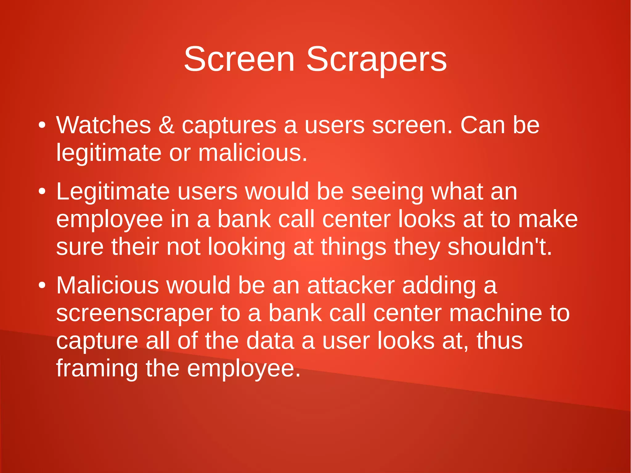 Screen Scrapers
● Watches & captures a users screen. Can be
legitimate or malicious.
● Legitimate users would be seeing what an
employee in a bank call center looks at to make
sure their not looking at things they shouldn't.
● Malicious would be an attacker adding a
screenscraper to a bank call center machine to
capture all of the data a user looks at, thus
framing the employee.
 