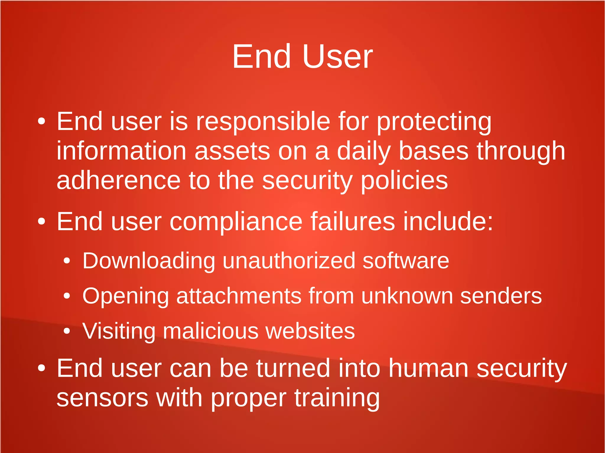 End User
● End user is responsible for protecting
information assets on a daily bases through
adherence to the security policies
● End user compliance failures include:
● Downloading unauthorized software
● Opening attachments from unknown senders
● Visiting malicious websites
● End user can be turned into human security
sensors with proper training
 