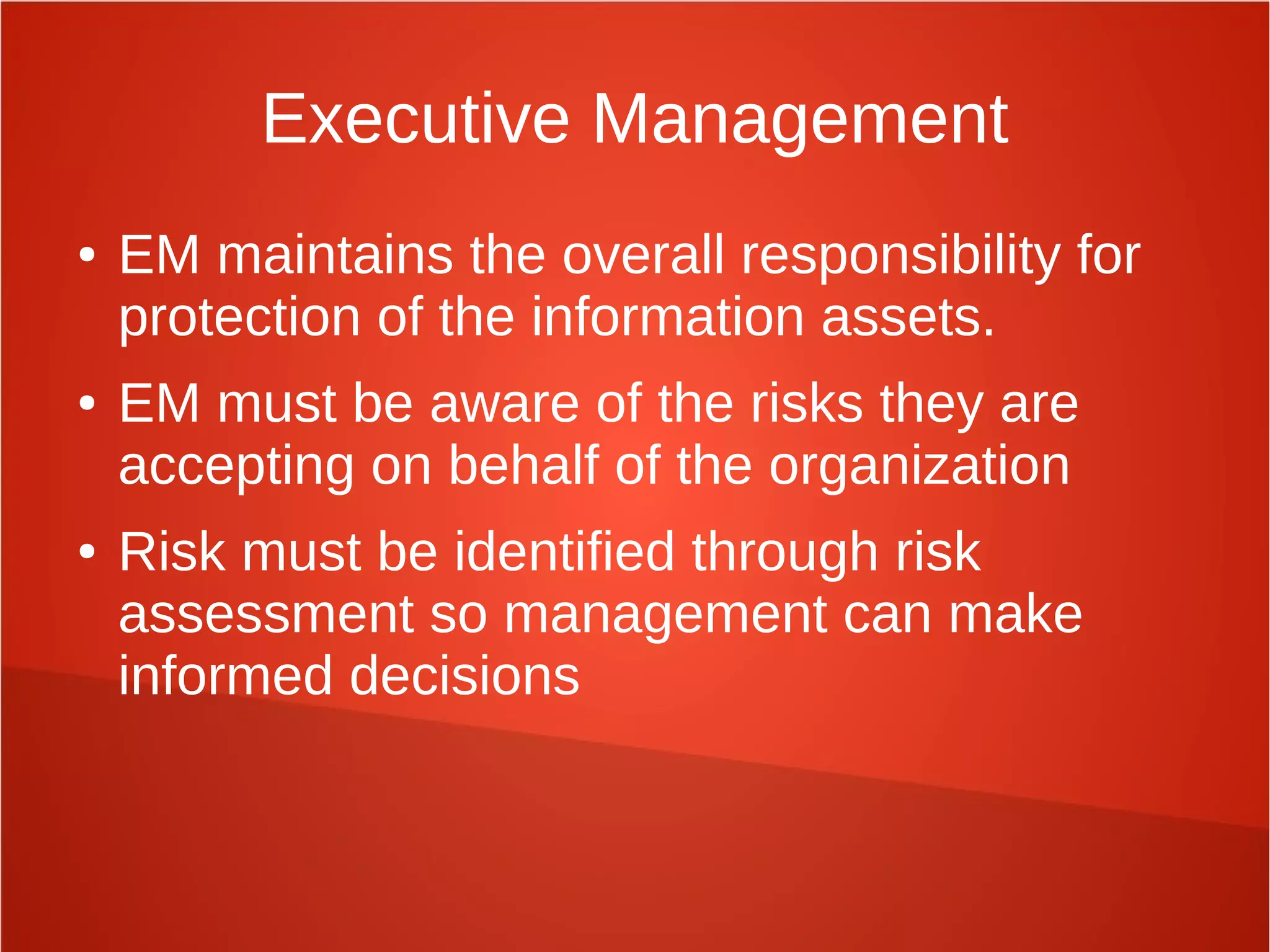Executive Management
● EM maintains the overall responsibility for
protection of the information assets.
● EM must be aware of the risks they are
accepting on behalf of the organization
● Risk must be identified through risk
assessment so management can make
informed decisions
 