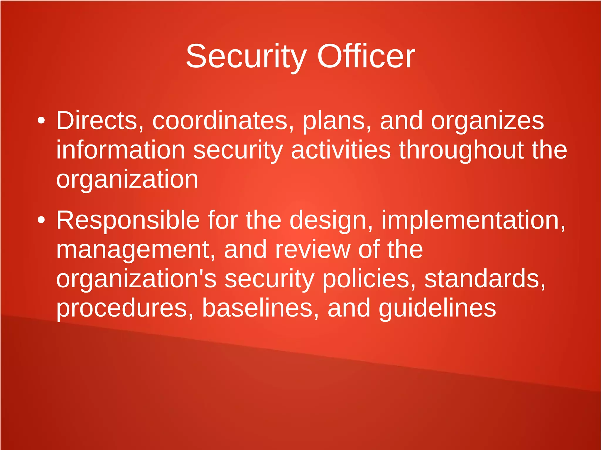 Security Officer
● Directs, coordinates, plans, and organizes
information security activities throughout the
organization
● Responsible for the design, implementation,
management, and review of the
organization's security policies, standards,
procedures, baselines, and guidelines
 