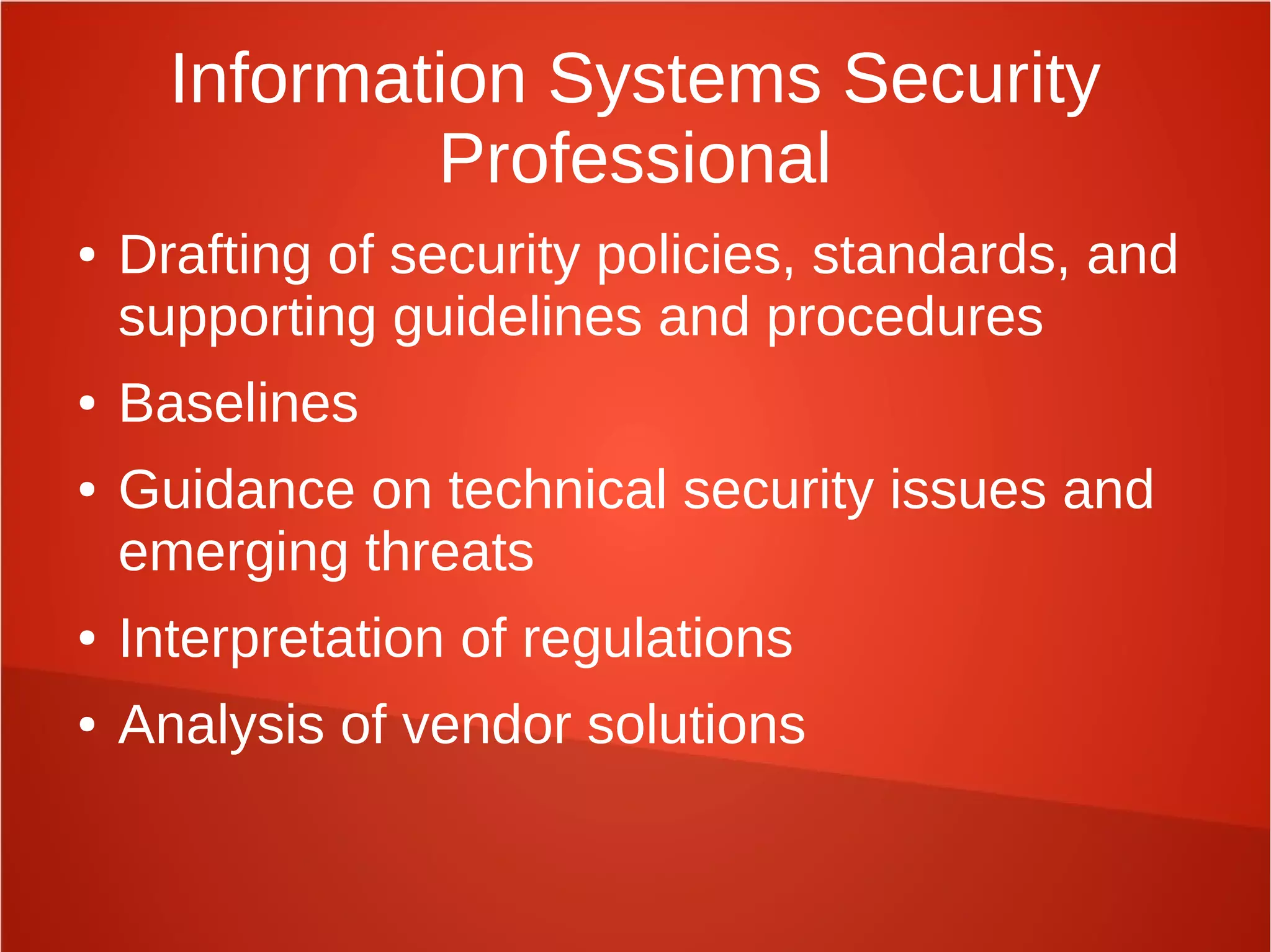 Information Systems Security
Professional
● Drafting of security policies, standards, and
supporting guidelines and procedures
● Baselines
● Guidance on technical security issues and
emerging threats
● Interpretation of regulations
● Analysis of vendor solutions
 