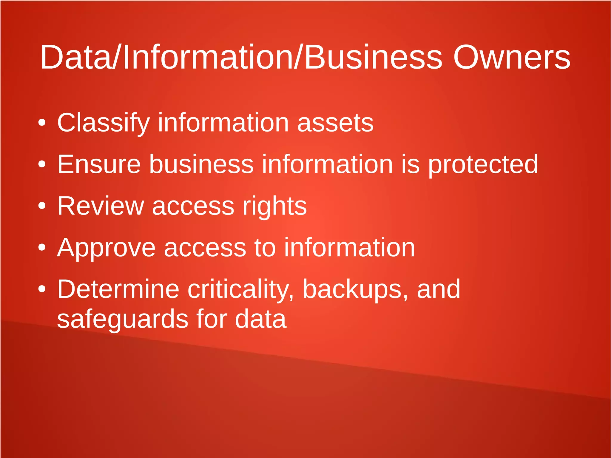 Data/Information/Business Owners
● Classify information assets
● Ensure business information is protected
● Review access rights
● Approve access to information
● Determine criticality, backups, and
safeguards for data
 
