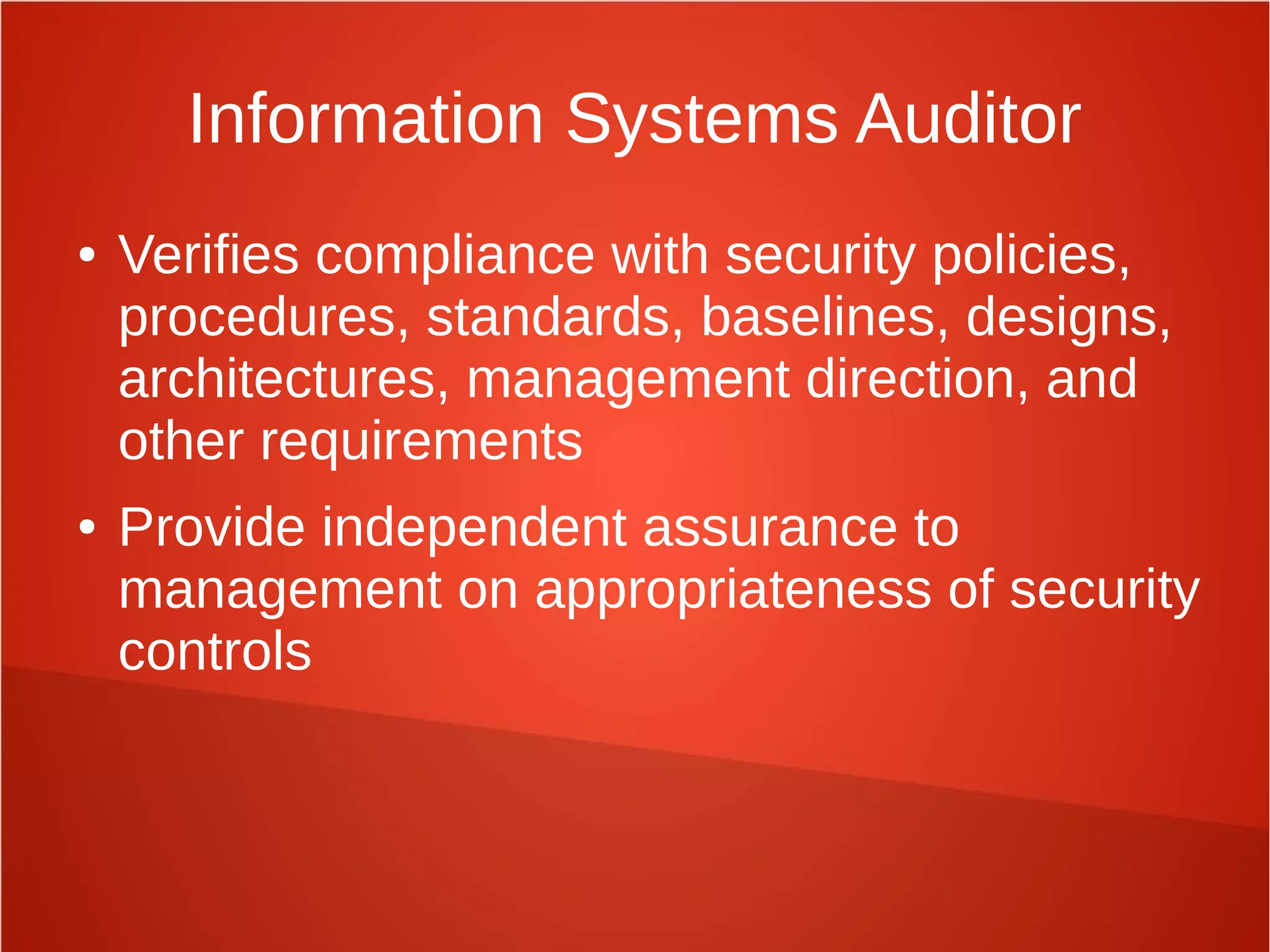Information Systems Auditor
● Verifies compliance with security policies,
procedures, standards, baselines, designs,
architectures, management direction, and
other requirements
● Provide independent assurance to
management on appropriateness of security
controls
 