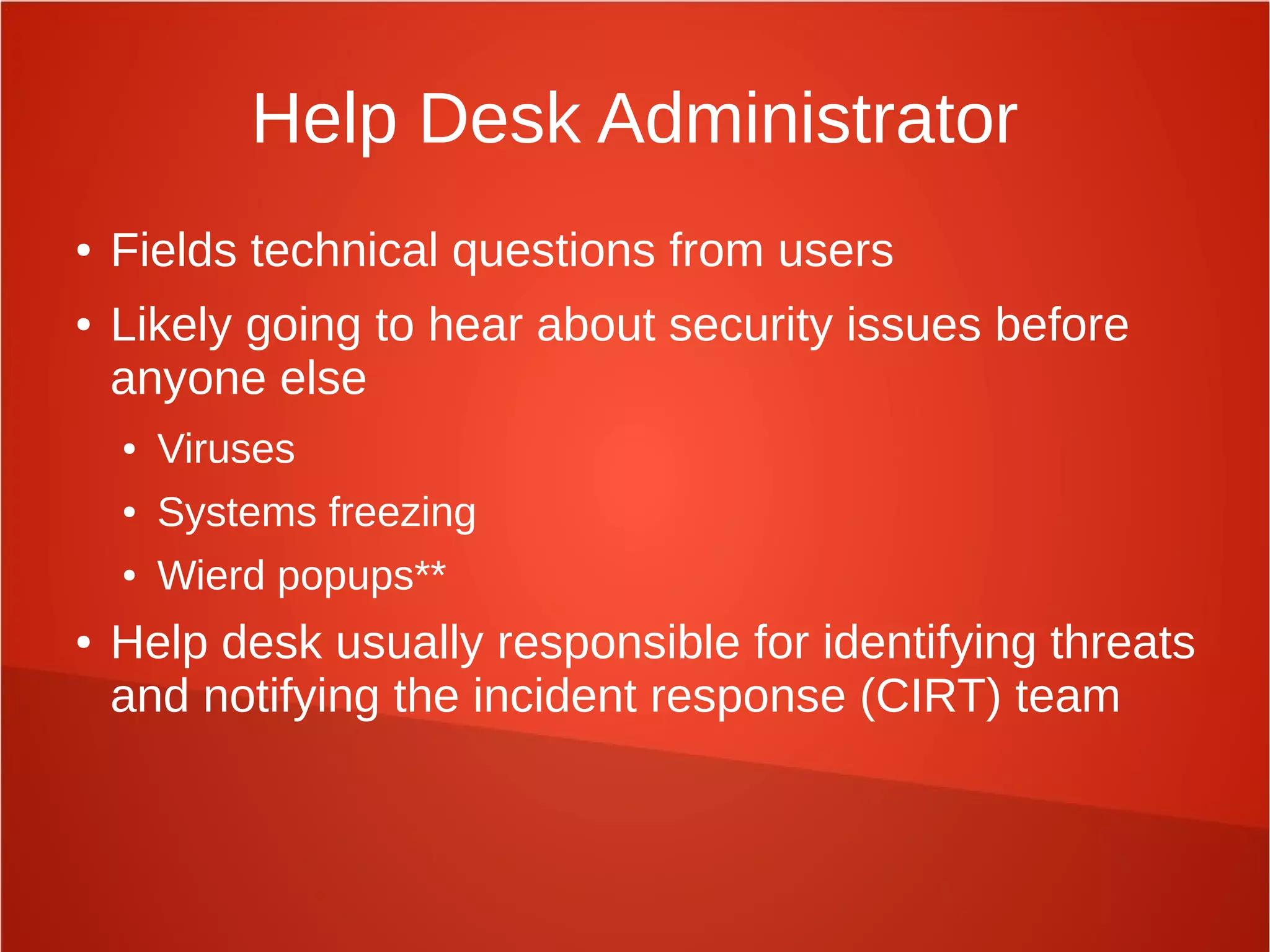 Help Desk Administrator
● Fields technical questions from users
● Likely going to hear about security issues before
anyone else
● Viruses
● Systems freezing
● Wierd popups**
● Help desk usually responsible for identifying threats
and notifying the incident response (CIRT) team
 
