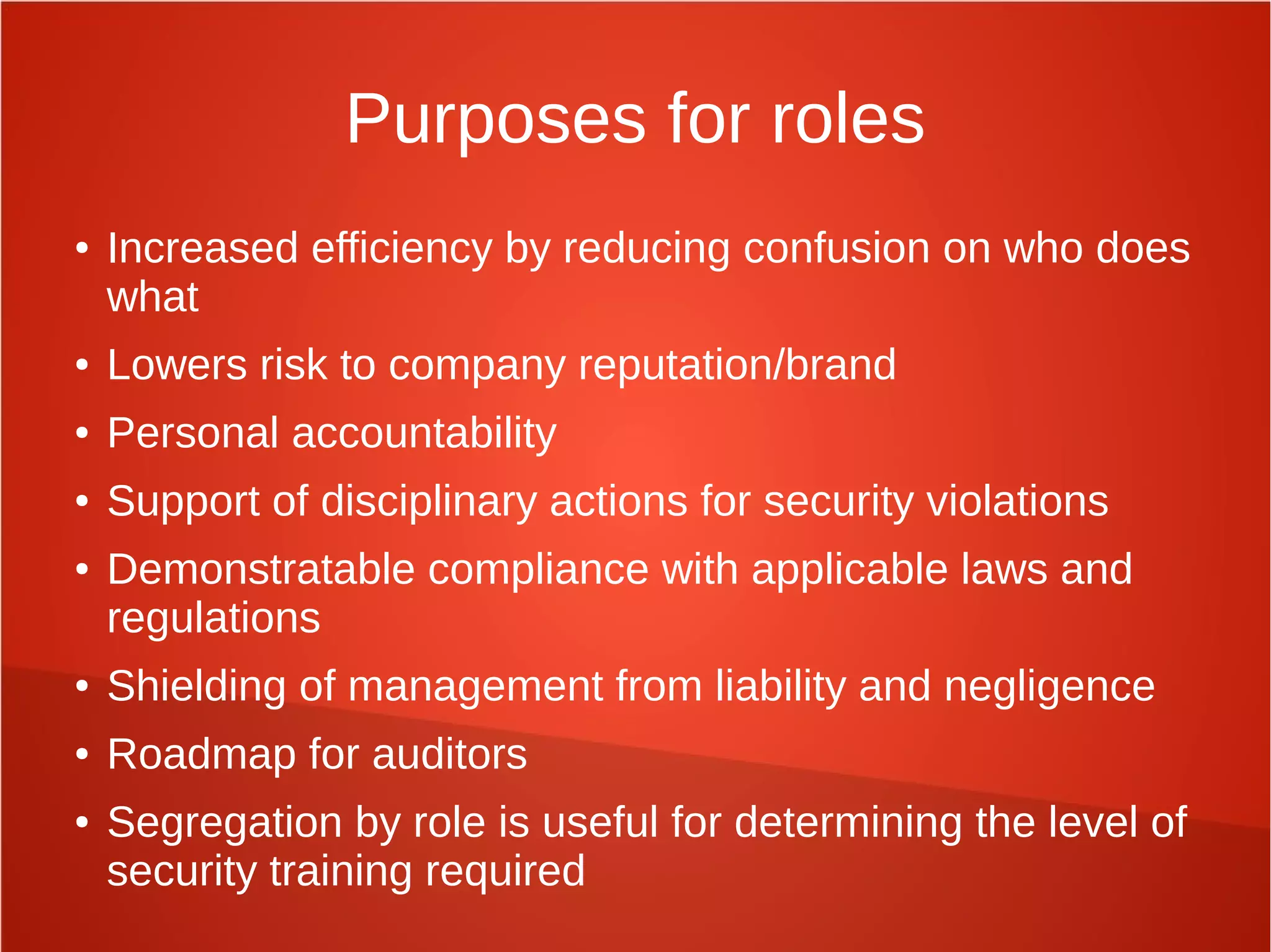 Purposes for roles
● Increased efficiency by reducing confusion on who does
what
● Lowers risk to company reputation/brand
● Personal accountability
● Support of disciplinary actions for security violations
● Demonstratable compliance with applicable laws and
regulations
● Shielding of management from liability and negligence
● Roadmap for auditors
● Segregation by role is useful for determining the level of
security training required
 