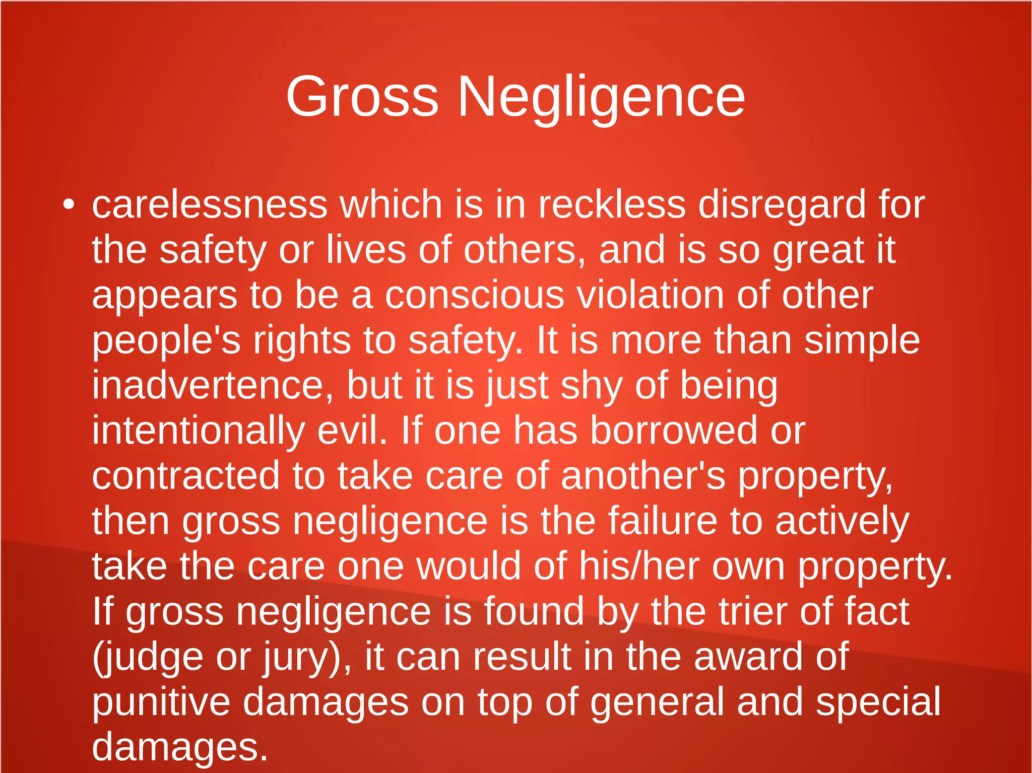 Gross Negligence
● carelessness which is in reckless disregard for
the safety or lives of others, and is so great it
appears to be a conscious violation of other
people's rights to safety. It is more than simple
inadvertence, but it is just shy of being
intentionally evil. If one has borrowed or
contracted to take care of another's property,
then gross negligence is the failure to actively
take the care one would of his/her own property.
If gross negligence is found by the trier of fact
(judge or jury), it can result in the award of
punitive damages on top of general and special
damages.
 