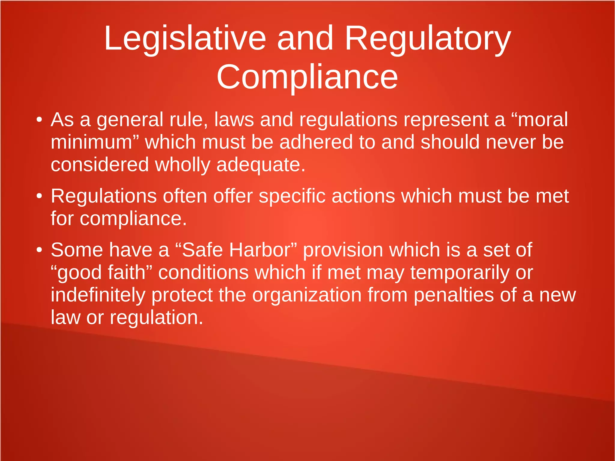 Legislative and Regulatory
Compliance
● As a general rule, laws and regulations represent a “moral
minimum” which must be adhered to and should never be
considered wholly adequate.
● Regulations often offer specific actions which must be met
for compliance.
● Some have a “Safe Harbor” provision which is a set of
“good faith” conditions which if met may temporarily or
indefinitely protect the organization from penalties of a new
law or regulation.
 