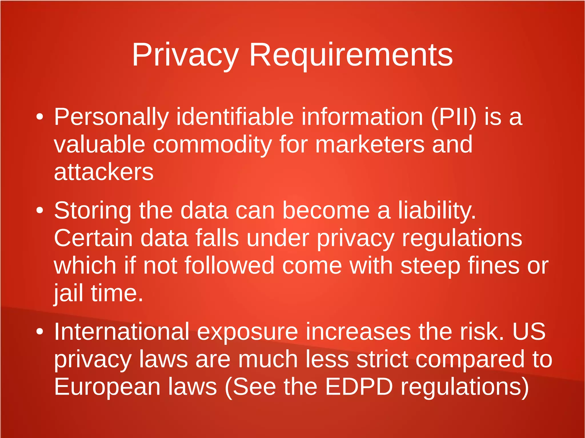 Privacy Requirements
● Personally identifiable information (PII) is a
valuable commodity for marketers and
attackers
● Storing the data can become a liability.
Certain data falls under privacy regulations
which if not followed come with steep fines or
jail time.
● International exposure increases the risk. US
privacy laws are much less strict compared to
European laws (See the EDPD regulations)
 