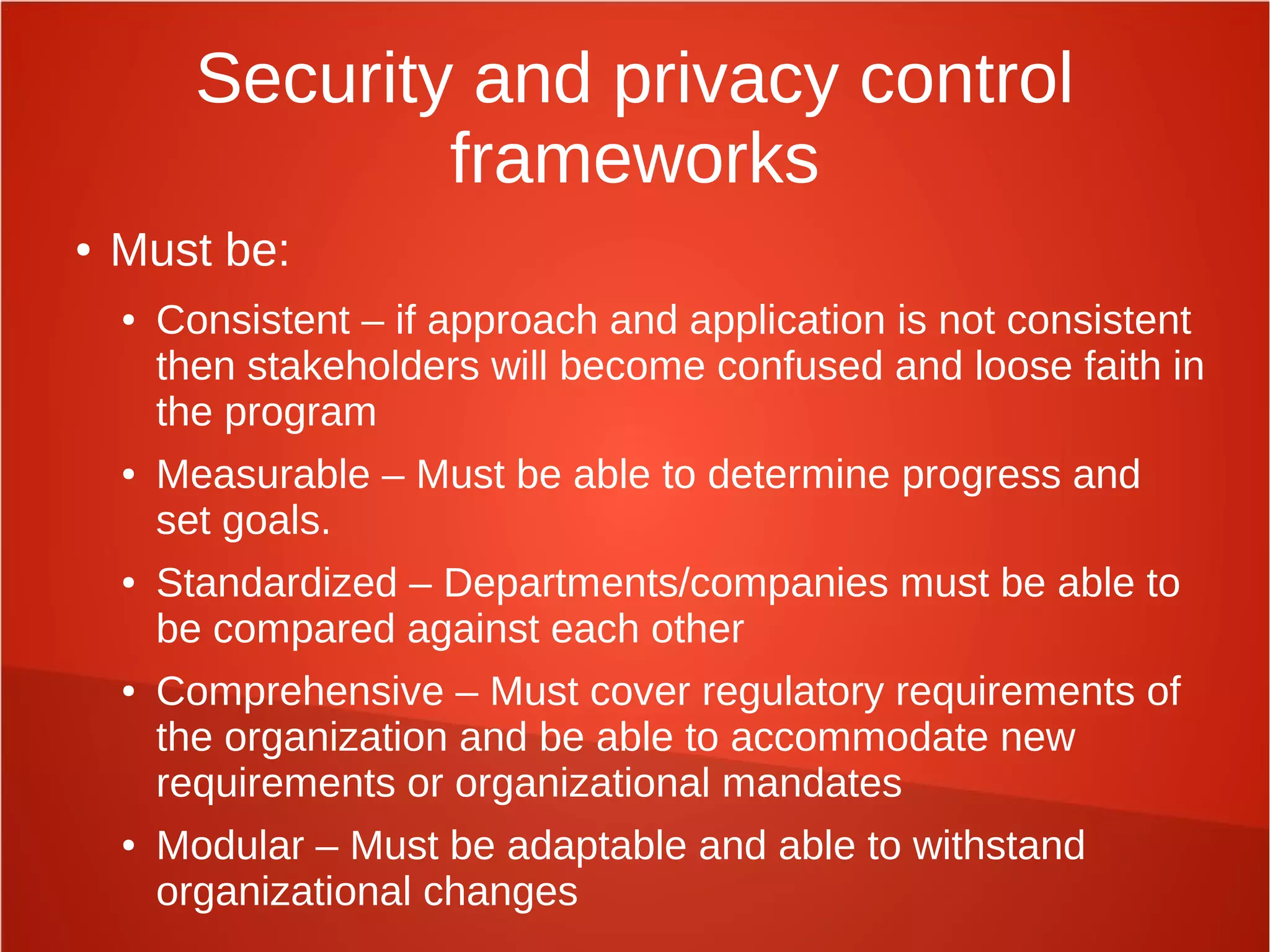 Security and privacy control
frameworks
● Must be:
● Consistent – if approach and application is not consistent
then stakeholders will become confused and loose faith in
the program
● Measurable – Must be able to determine progress and
set goals.
● Standardized – Departments/companies must be able to
be compared against each other
● Comprehensive – Must cover regulatory requirements of
the organization and be able to accommodate new
requirements or organizational mandates
● Modular – Must be adaptable and able to withstand
organizational changes
 