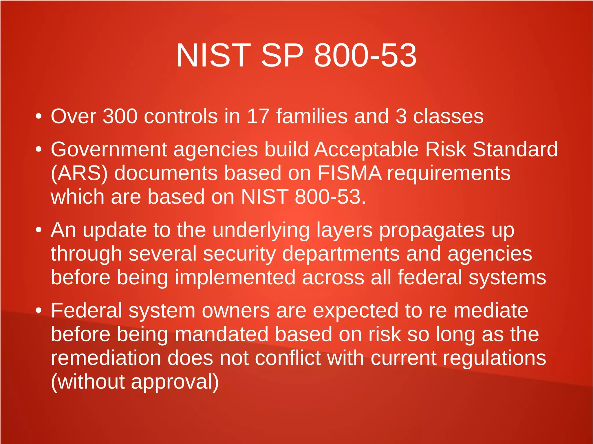 NIST SP 800-53
● Over 300 controls in 17 families and 3 classes
● Government agencies build Acceptable Risk Standard
(ARS) documents based on FISMA requirements
which are based on NIST 800-53.
● An update to the underlying layers propagates up
through several security departments and agencies
before being implemented across all federal systems
● Federal system owners are expected to re mediate
before being mandated based on risk so long as the
remediation does not conflict with current regulations
(without approval)
 