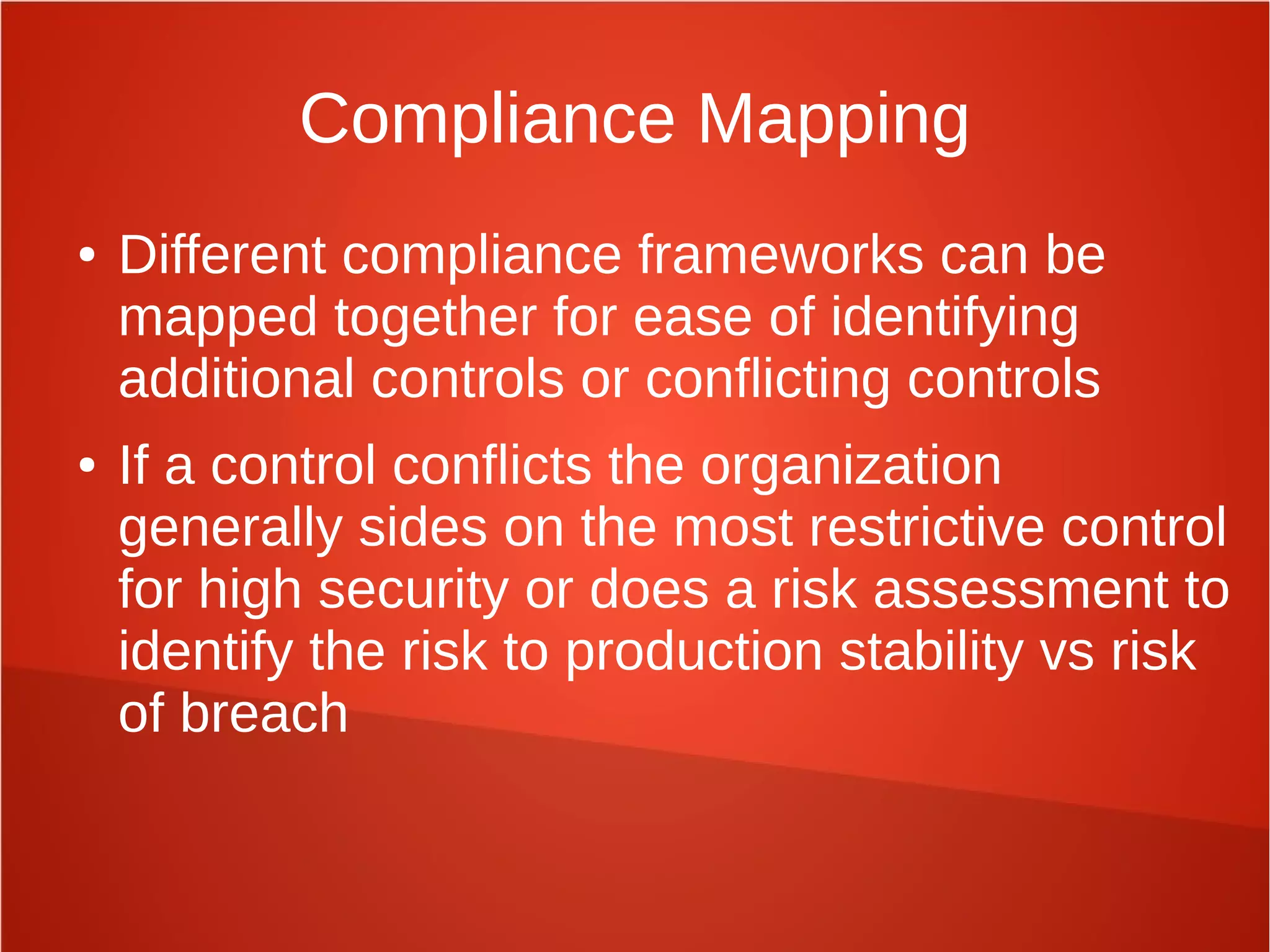 Compliance Mapping
● Different compliance frameworks can be
mapped together for ease of identifying
additional controls or conflicting controls
● If a control conflicts the organization
generally sides on the most restrictive control
for high security or does a risk assessment to
identify the risk to production stability vs risk
of breach
 