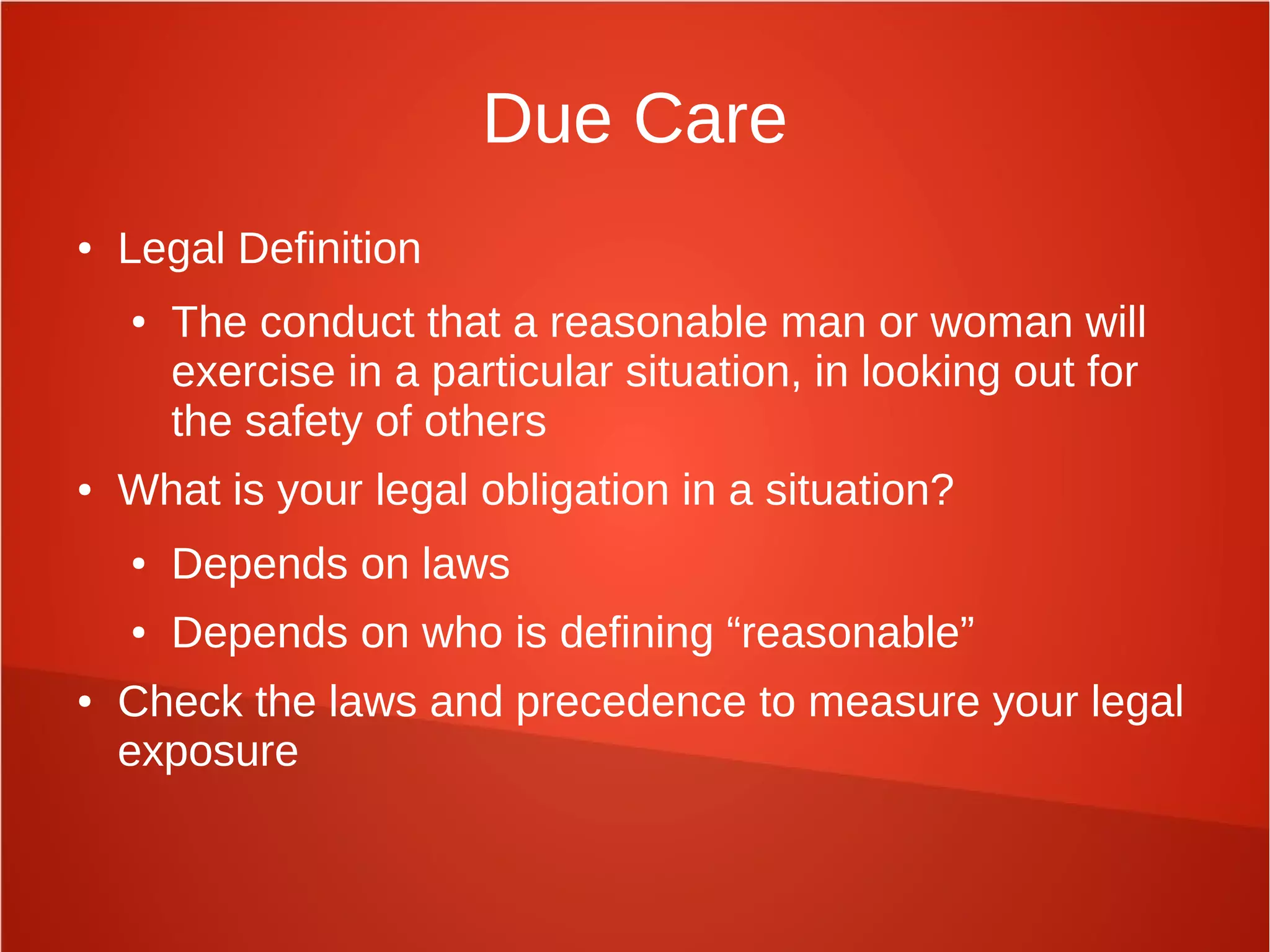 Due Care
● Legal Definition
● The conduct that a reasonable man or woman will
exercise in a particular situation, in looking out for
the safety of others
● What is your legal obligation in a situation?
● Depends on laws
● Depends on who is defining “reasonable”
● Check the laws and precedence to measure your legal
exposure
 