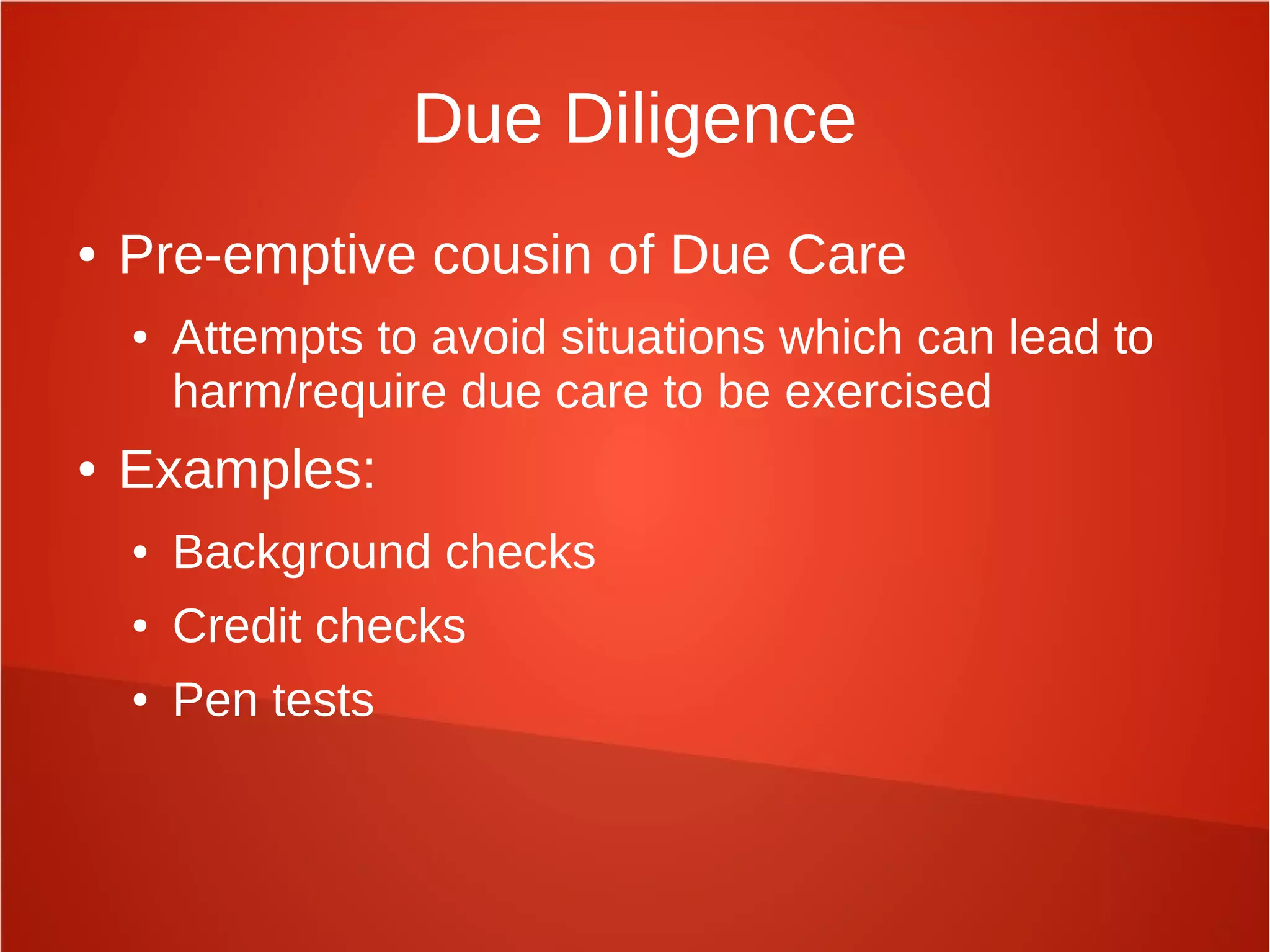 Due Diligence
● Pre-emptive cousin of Due Care
● Attempts to avoid situations which can lead to
harm/require due care to be exercised
● Examples:
● Background checks
● Credit checks
● Pen tests
 