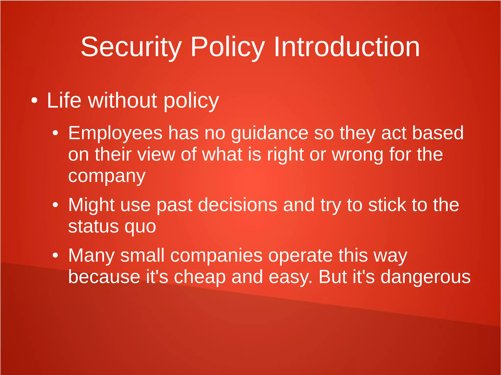 Security Policy Introduction
● Life without policy
● Employees has no guidance so they act based
on their view of what is right or wrong for the
company
● Might use past decisions and try to stick to the
status quo
● Many small companies operate this way
because it's cheap and easy. But it's dangerous
 