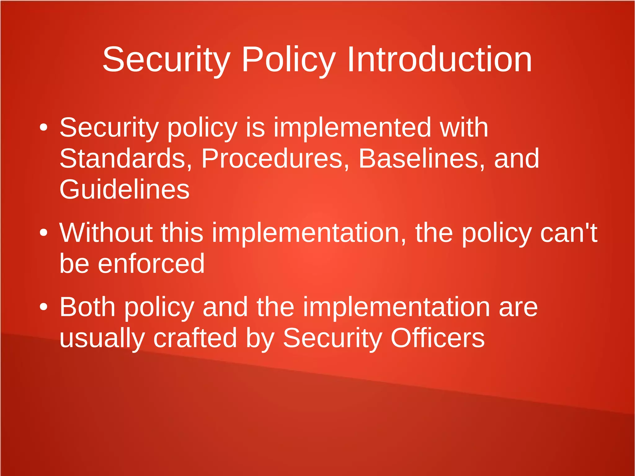 Security Policy Introduction
● Security policy is implemented with
Standards, Procedures, Baselines, and
Guidelines
● Without this implementation, the policy can't
be enforced
● Both policy and the implementation are
usually crafted by Security Officers
 