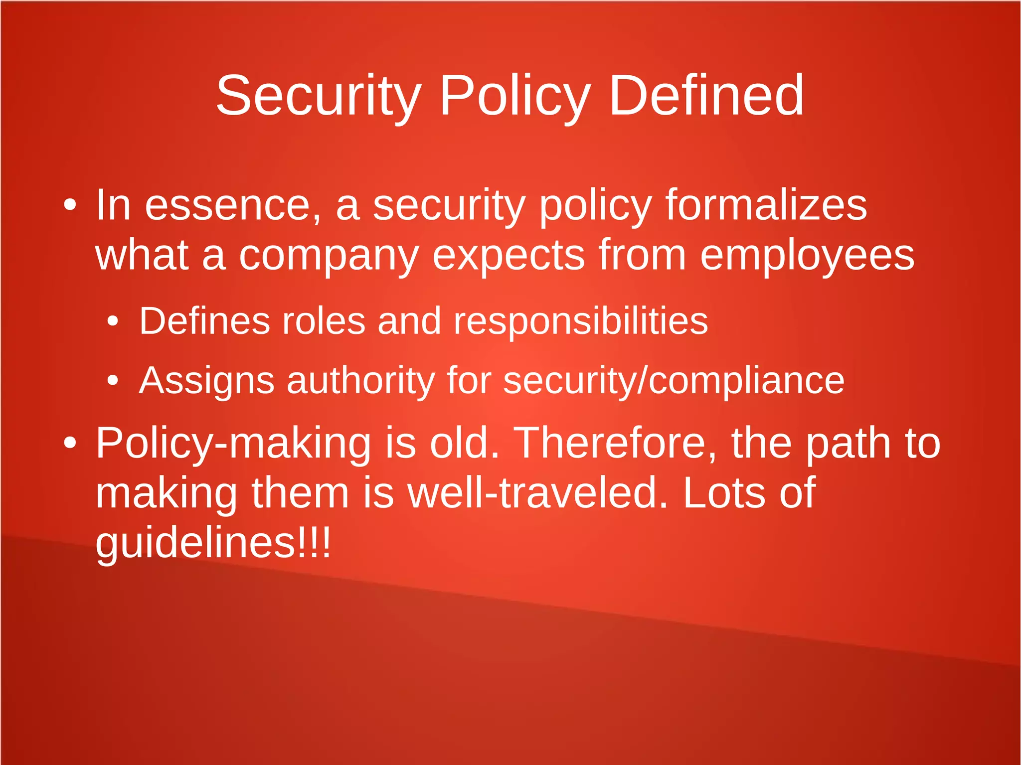 Security Policy Defined
● In essence, a security policy formalizes
what a company expects from employees
● Defines roles and responsibilities
● Assigns authority for security/compliance
● Policy-making is old. Therefore, the path to
making them is well-traveled. Lots of
guidelines!!!
 