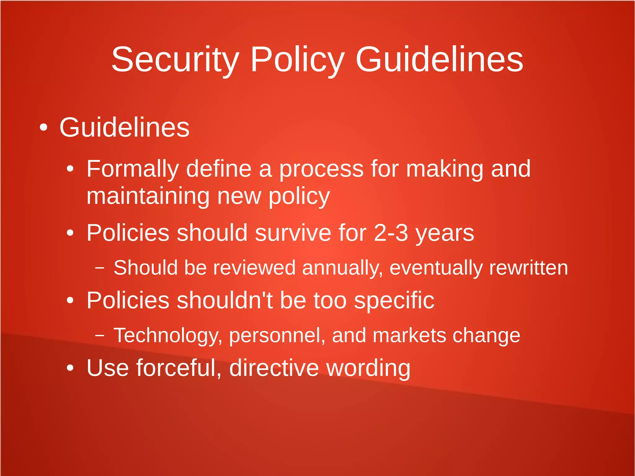 Security Policy Guidelines
● Guidelines
● Formally define a process for making and
maintaining new policy
● Policies should survive for 2-3 years
– Should be reviewed annually, eventually rewritten
● Policies shouldn't be too specific
– Technology, personnel, and markets change
● Use forceful, directive wording
 
