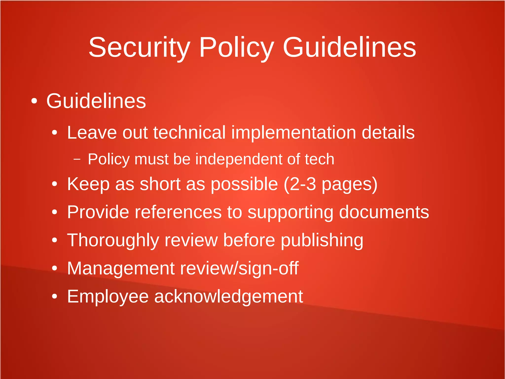 Security Policy Guidelines
● Guidelines
● Leave out technical implementation details
– Policy must be independent of tech
● Keep as short as possible (2-3 pages)
● Provide references to supporting documents
● Thoroughly review before publishing
● Management review/sign-off
● Employee acknowledgement
 