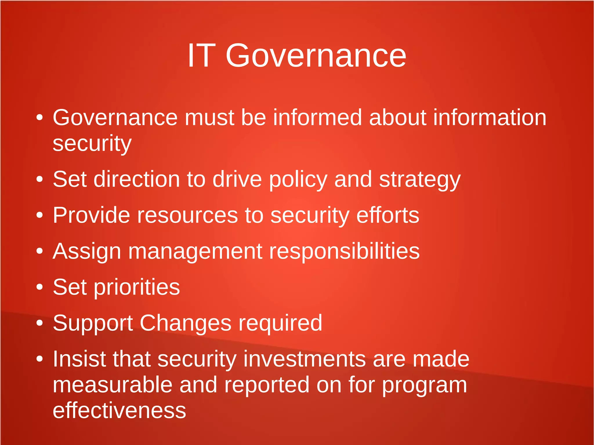 IT Governance
● Governance must be informed about information
security
● Set direction to drive policy and strategy
● Provide resources to security efforts
● Assign management responsibilities
● Set priorities
● Support Changes required
● Insist that security investments are made
measurable and reported on for program
effectiveness
 