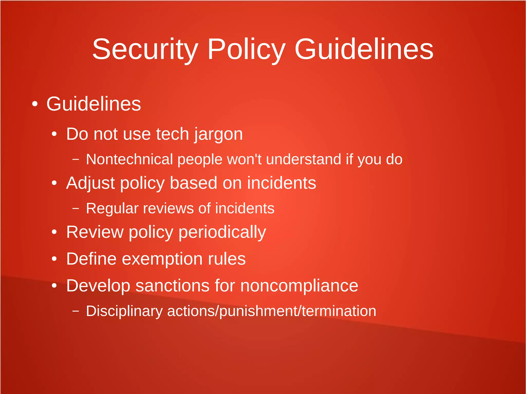 Security Policy Guidelines
● Guidelines
● Do not use tech jargon
– Nontechnical people won't understand if you do
● Adjust policy based on incidents
– Regular reviews of incidents
● Review policy periodically
● Define exemption rules
● Develop sanctions for noncompliance
– Disciplinary actions/punishment/termination
 