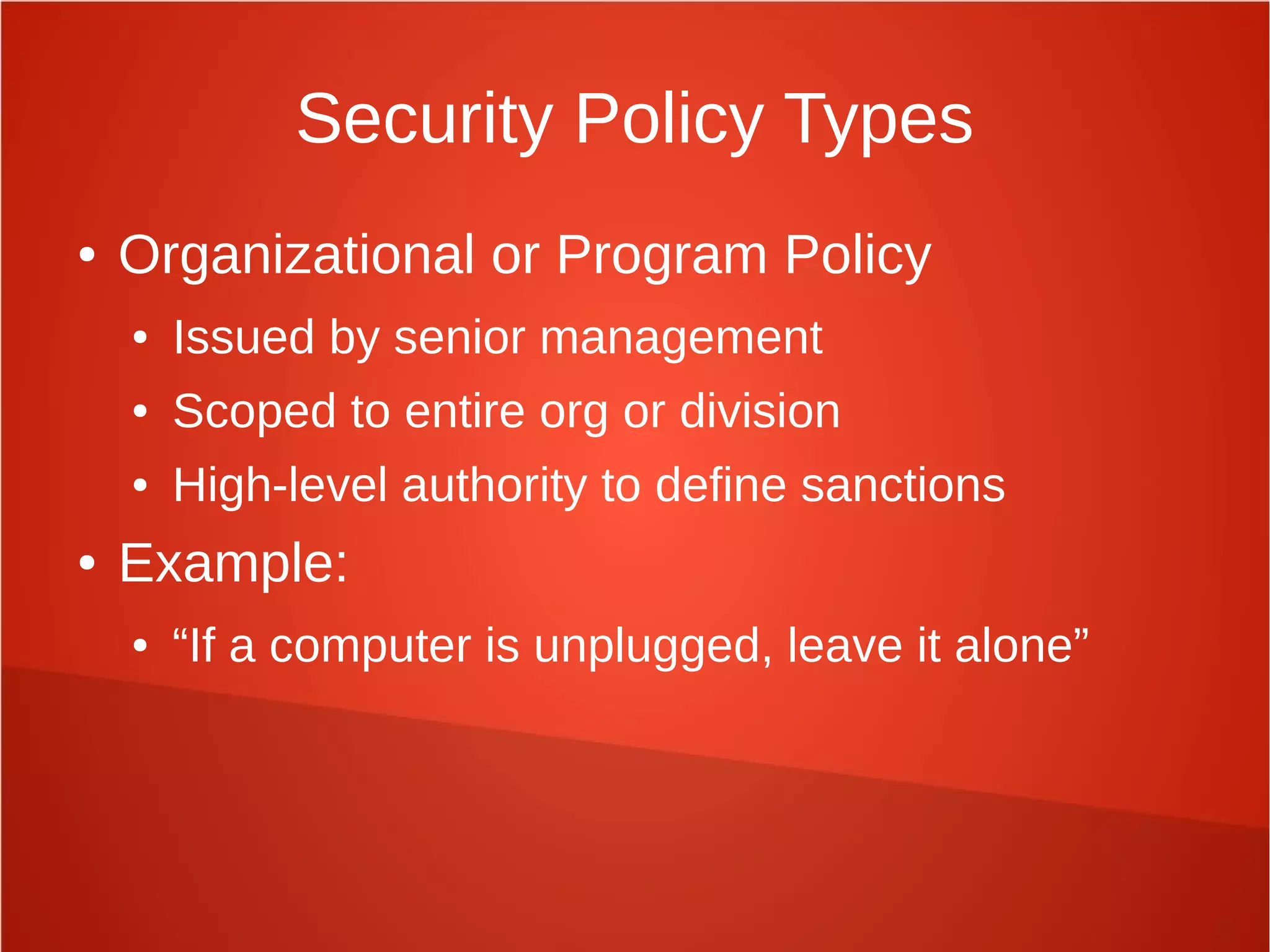 Security Policy Types
● Organizational or Program Policy
● Issued by senior management
● Scoped to entire org or division
● High-level authority to define sanctions
● Example:
● “If a computer is unplugged, leave it alone”
 