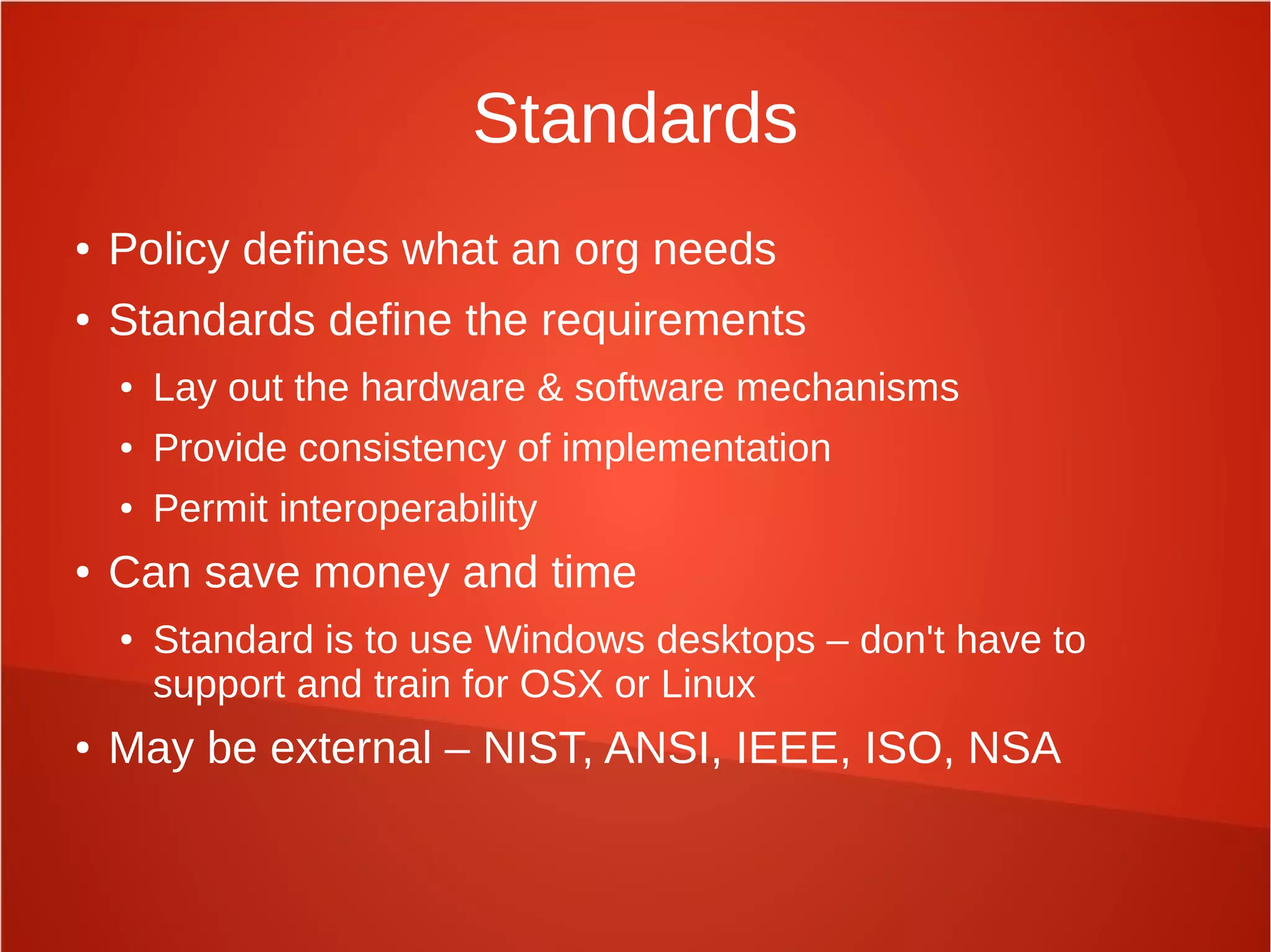 Standards
● Policy defines what an org needs
● Standards define the requirements
● Lay out the hardware & software mechanisms
● Provide consistency of implementation
● Permit interoperability
● Can save money and time
● Standard is to use Windows desktops – don't have to
support and train for OSX or Linux
● May be external – NIST, ANSI, IEEE, ISO, NSA
 