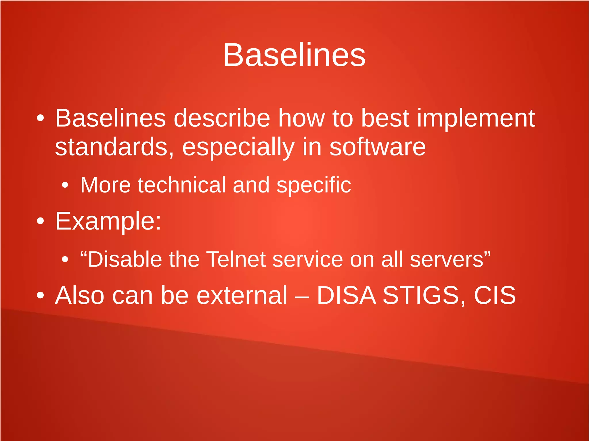 Baselines
● Baselines describe how to best implement
standards, especially in software
● More technical and specific
● Example:
● “Disable the Telnet service on all servers”
● Also can be external – DISA STIGS, CIS
 