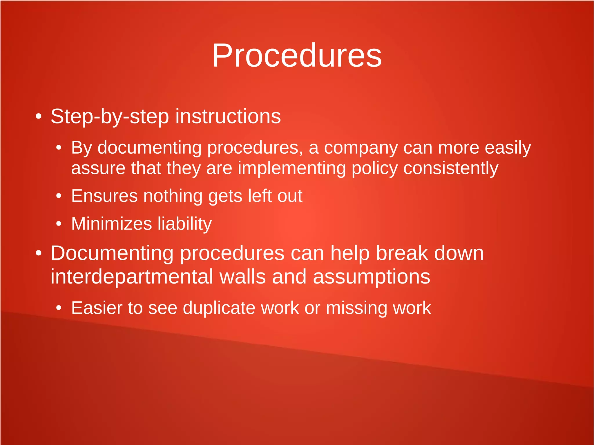 Procedures
● Step-by-step instructions
● By documenting procedures, a company can more easily
assure that they are implementing policy consistently
● Ensures nothing gets left out
● Minimizes liability
● Documenting procedures can help break down
interdepartmental walls and assumptions
● Easier to see duplicate work or missing work
 