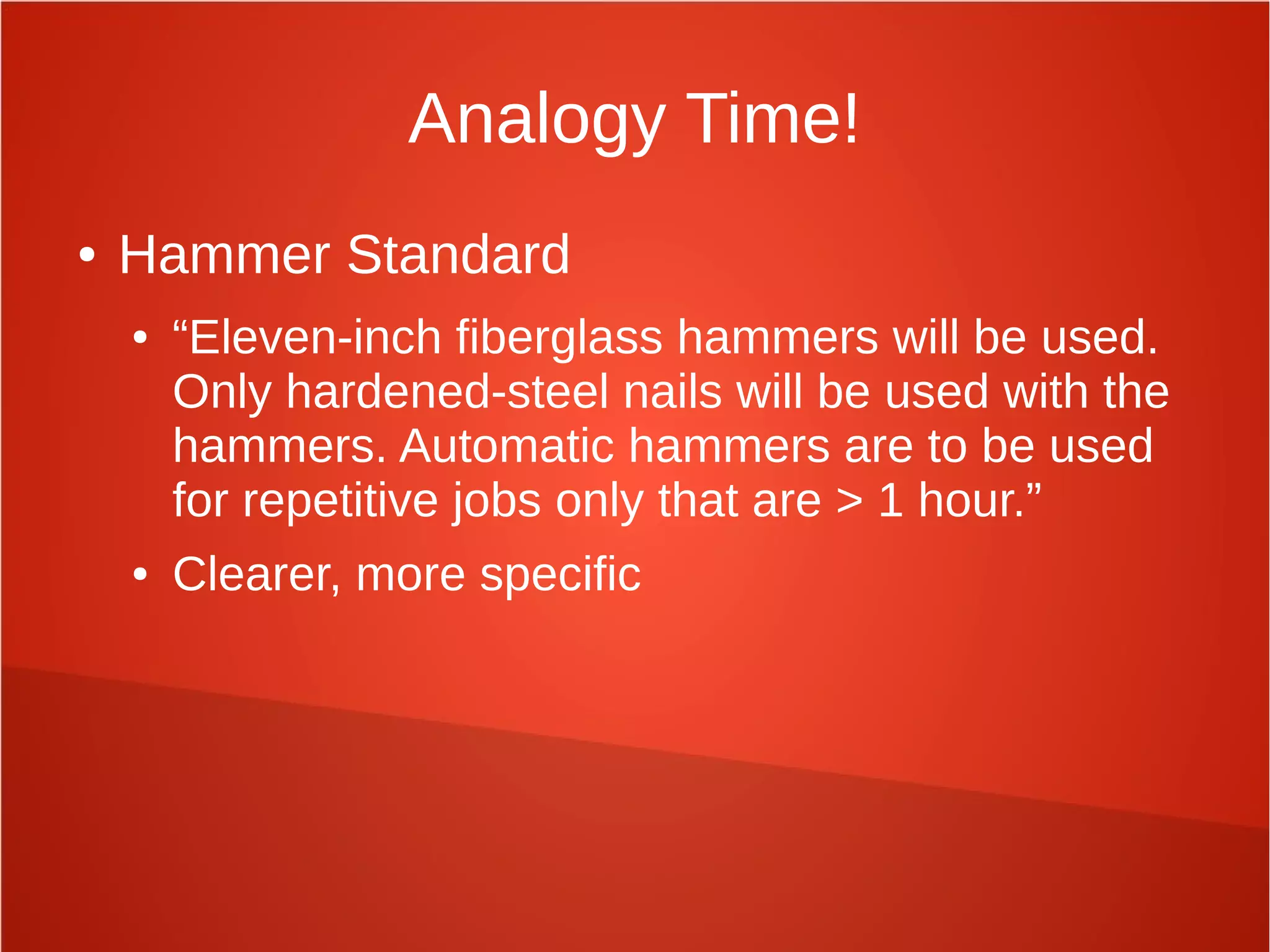 Analogy Time!
● Hammer Standard
● “Eleven-inch fiberglass hammers will be used.
Only hardened-steel nails will be used with the
hammers. Automatic hammers are to be used
for repetitive jobs only that are > 1 hour.”
● Clearer, more specific
 