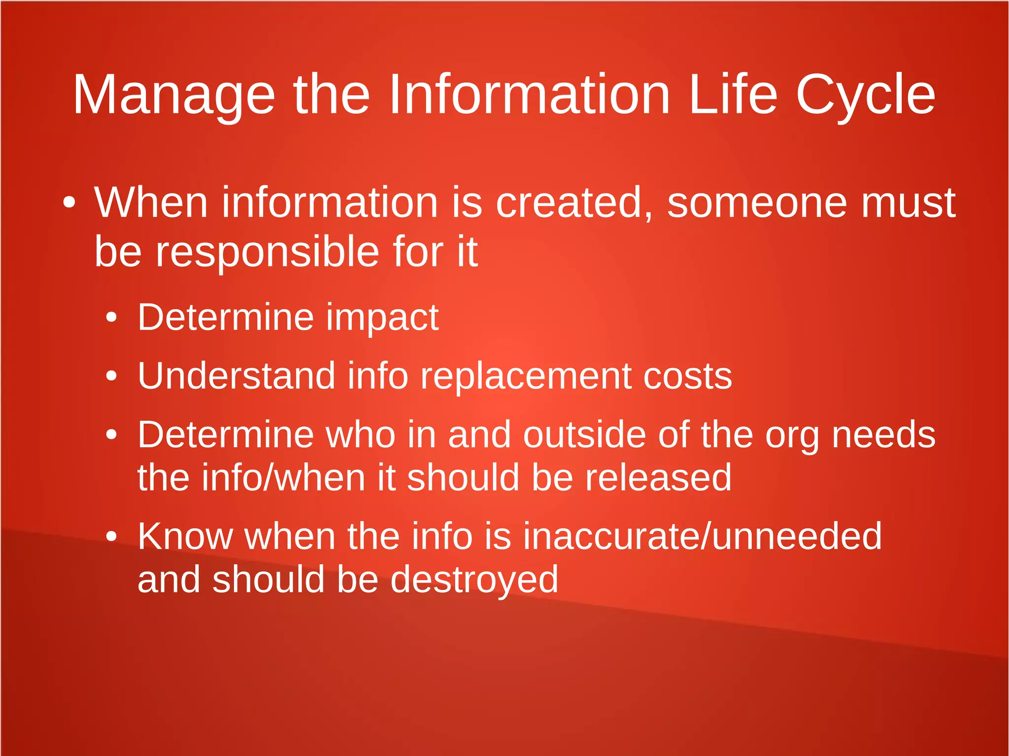 Manage the Information Life Cycle
● When information is created, someone must
be responsible for it
● Determine impact
● Understand info replacement costs
● Determine who in and outside of the org needs
the info/when it should be released
● Know when the info is inaccurate/unneeded
and should be destroyed
 