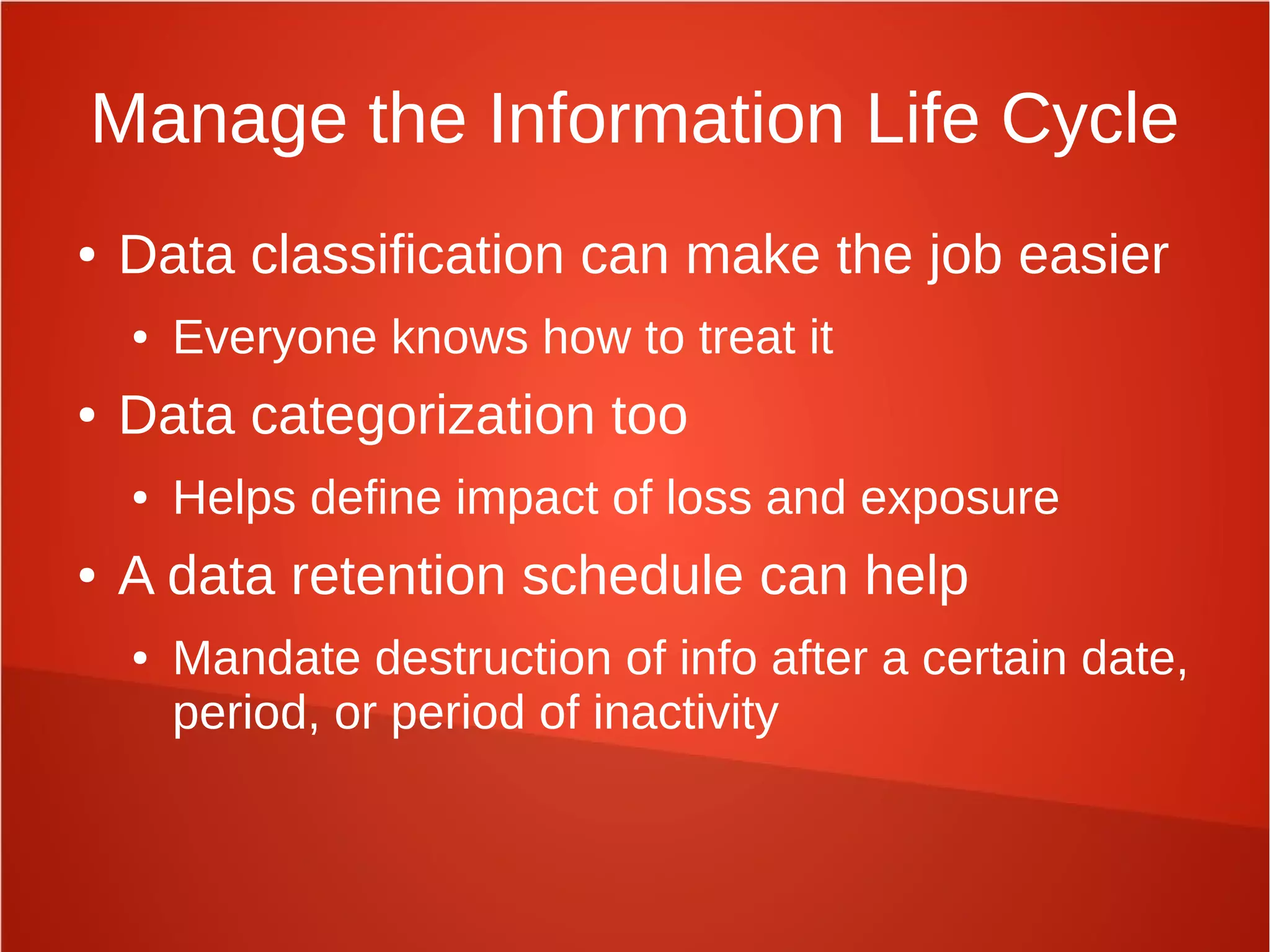 Manage the Information Life Cycle
● Data classification can make the job easier
● Everyone knows how to treat it
● Data categorization too
● Helps define impact of loss and exposure
● A data retention schedule can help
● Mandate destruction of info after a certain date,
period, or period of inactivity
 