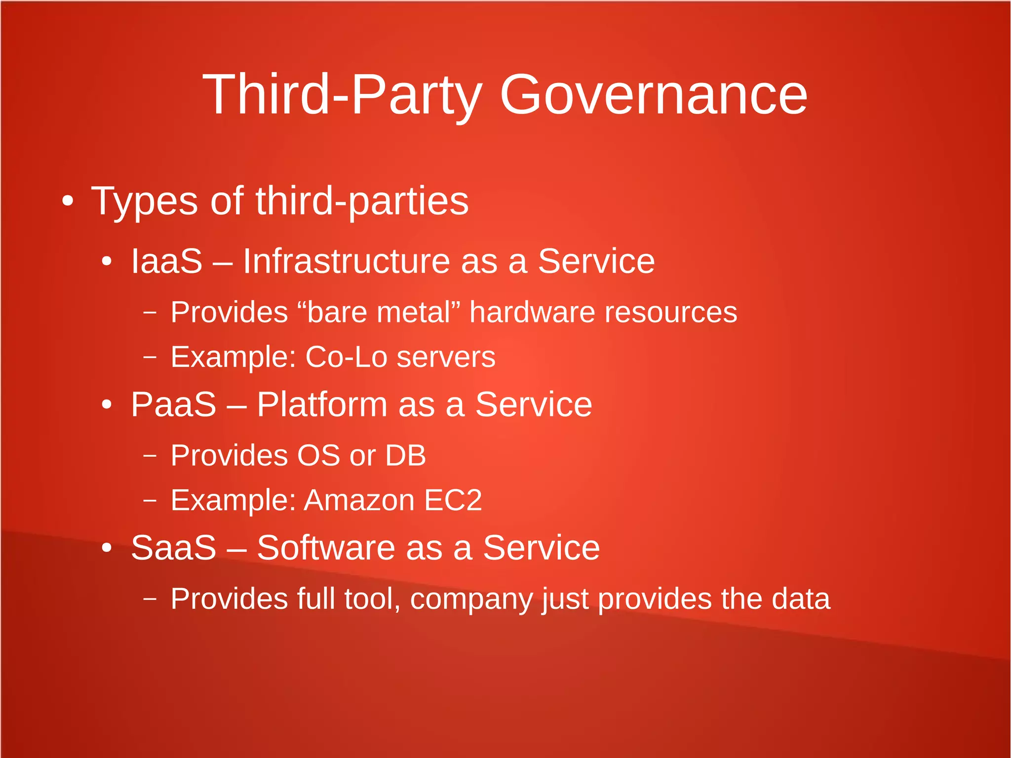 Third-Party Governance
● Types of third-parties
● IaaS – Infrastructure as a Service
– Provides “bare metal” hardware resources
– Example: Co-Lo servers
● PaaS – Platform as a Service
– Provides OS or DB
– Example: Amazon EC2
● SaaS – Software as a Service
– Provides full tool, company just provides the data
 