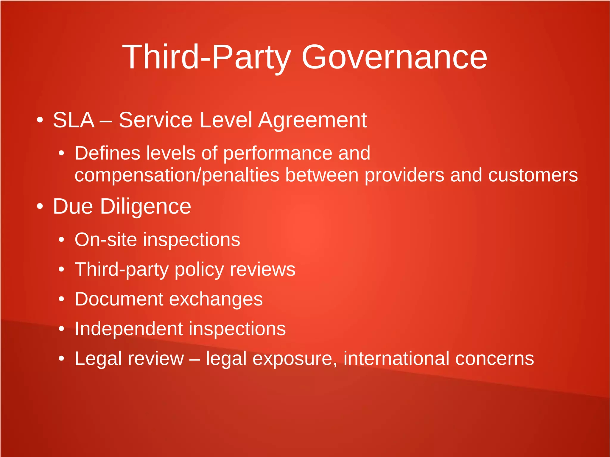 Third-Party Governance
● SLA – Service Level Agreement
● Defines levels of performance and
compensation/penalties between providers and customers
● Due Diligence
● On-site inspections
● Third-party policy reviews
● Document exchanges
● Independent inspections
● Legal review – legal exposure, international concerns
 