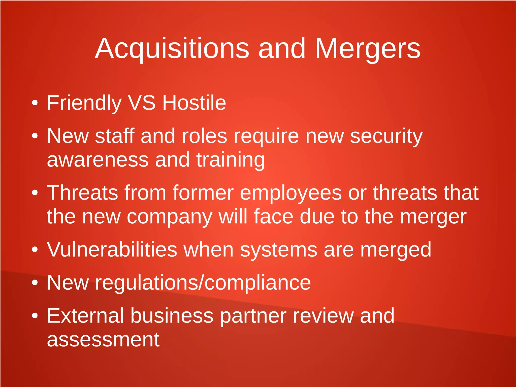 Acquisitions and Mergers
● Friendly VS Hostile
● New staff and roles require new security
awareness and training
● Threats from former employees or threats that
the new company will face due to the merger
● Vulnerabilities when systems are merged
● New regulations/compliance
● External business partner review and
assessment
 