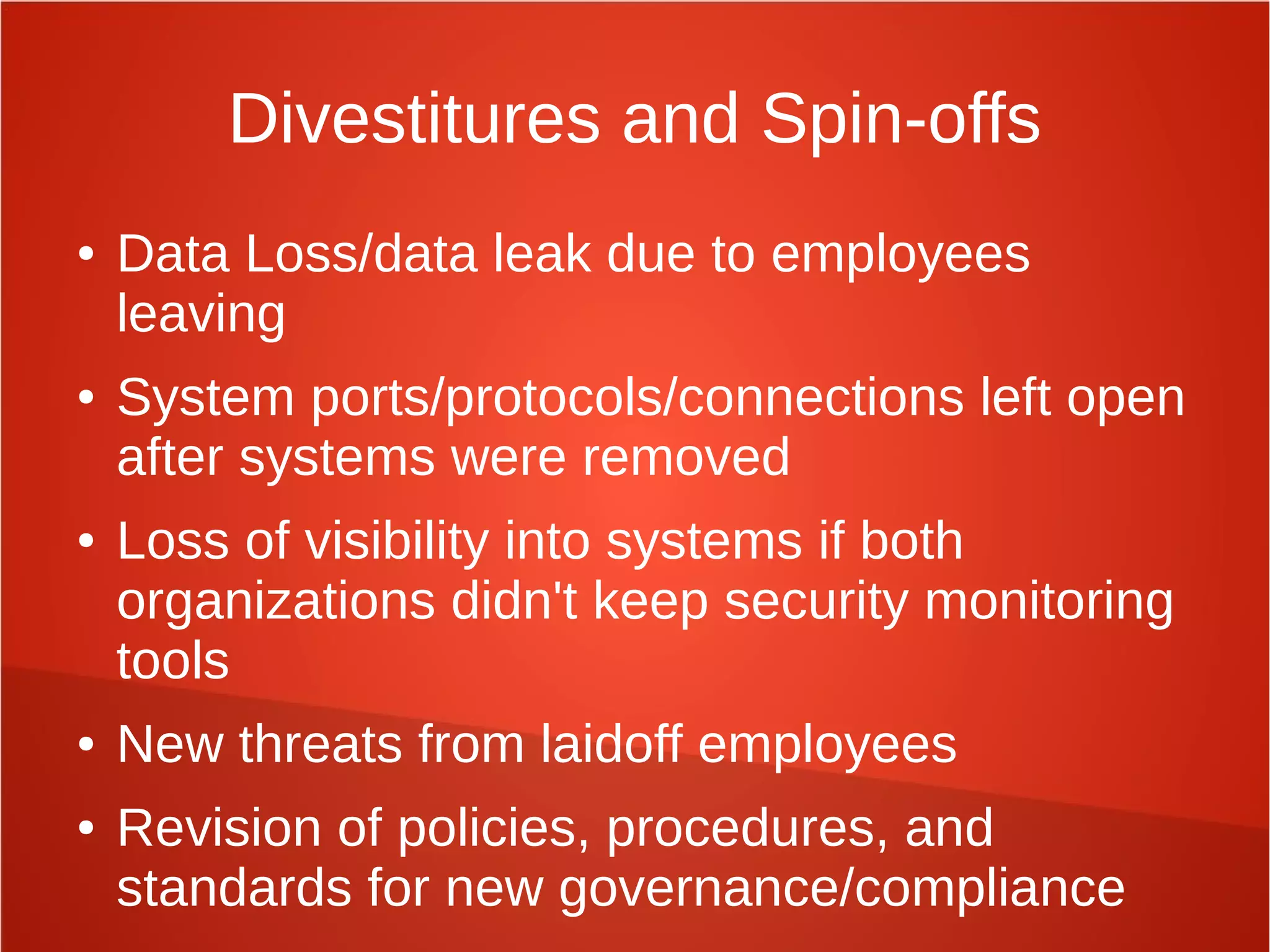 Divestitures and Spin-offs
● Data Loss/data leak due to employees
leaving
● System ports/protocols/connections left open
after systems were removed
● Loss of visibility into systems if both
organizations didn't keep security monitoring
tools
● New threats from laidoff employees
● Revision of policies, procedures, and
standards for new governance/compliance
 