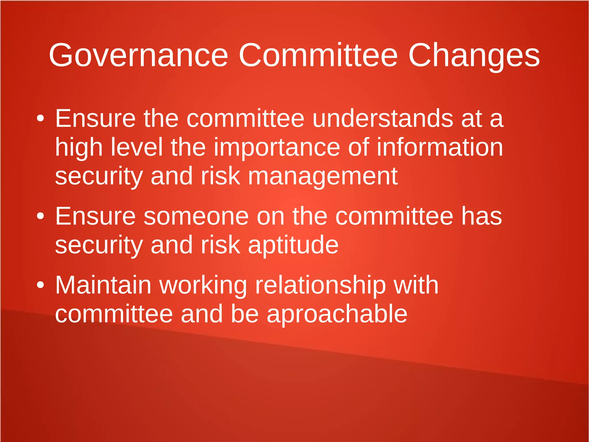 Governance Committee Changes
● Ensure the committee understands at a
high level the importance of information
security and risk management
● Ensure someone on the committee has
security and risk aptitude
● Maintain working relationship with
committee and be aproachable
 