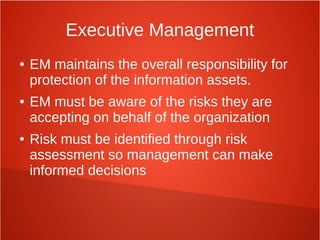 Executive Management
● EM maintains the overall responsibility for
protection of the information assets.
● EM must be aware of the risks they are
accepting on behalf of the organization
● Risk must be identified through risk
assessment so management can make
informed decisions
 