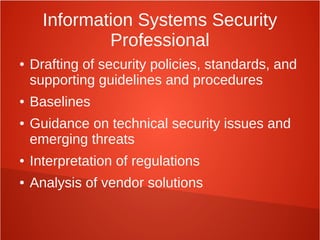 Information Systems Security
Professional
● Drafting of security policies, standards, and
supporting guidelines and procedures
● Baselines
● Guidance on technical security issues and
emerging threats
● Interpretation of regulations
● Analysis of vendor solutions
 
