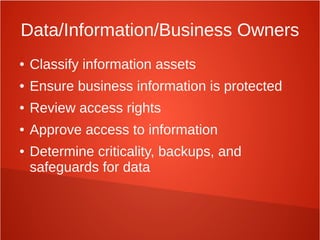 Data/Information/Business Owners
● Classify information assets
● Ensure business information is protected
● Review access rights
● Approve access to information
● Determine criticality, backups, and
safeguards for data
 