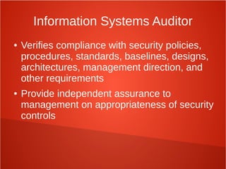 Information Systems Auditor
● Verifies compliance with security policies,
procedures, standards, baselines, designs,
architectures, management direction, and
other requirements
● Provide independent assurance to
management on appropriateness of security
controls
 