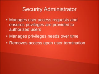 Security Administrator
● Manages user access requests and
ensures privileges are provided to
authorized users
● Manages privileges needs over time
● Removes access upon user termination
 