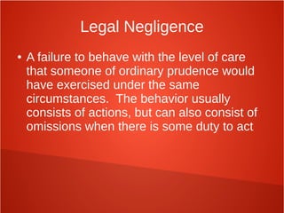 Legal Negligence
● A failure to behave with the level of care
that someone of ordinary prudence would
have exercised under the same
circumstances. The behavior usually
consists of actions, but can also consist of
omissions when there is some duty to act
 