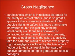 Gross Negligence
● carelessness which is in reckless disregard for
the safety or lives of others, and is so great it
appears to be a conscious violation of other
people's rights to safety. It is more than simple
inadvertence, but it is just shy of being
intentionally evil. If one has borrowed or
contracted to take care of another's property,
then gross negligence is the failure to actively
take the care one would of his/her own property.
If gross negligence is found by the trier of fact
(judge or jury), it can result in the award of
punitive damages on top of general and special
damages.
 