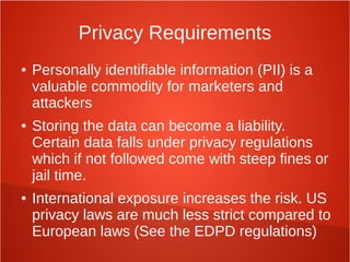 Privacy Requirements
● Personally identifiable information (PII) is a
valuable commodity for marketers and
attackers
● Storing the data can become a liability.
Certain data falls under privacy regulations
which if not followed come with steep fines or
jail time.
● International exposure increases the risk. US
privacy laws are much less strict compared to
European laws (See the EDPD regulations)
 