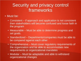 Security and privacy control
frameworks
● Must be:
● Consistent – if approach and application is not consistent
then stakeholders will become confused and loose faith in
the program
● Measurable – Must be able to determine progress and
set goals.
● Standardized – Departments/companies must be able to
be compared against each other
● Comprehensive – Must cover regulatory requirements of
the organization and be able to accommodate new
requirements or organizational mandates
● Modular – Must be adaptable and able to withstand
organizational changes
 